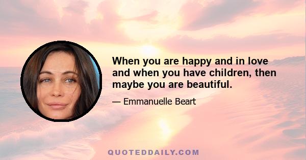 When you are happy and in love and when you have children, then maybe you are beautiful.