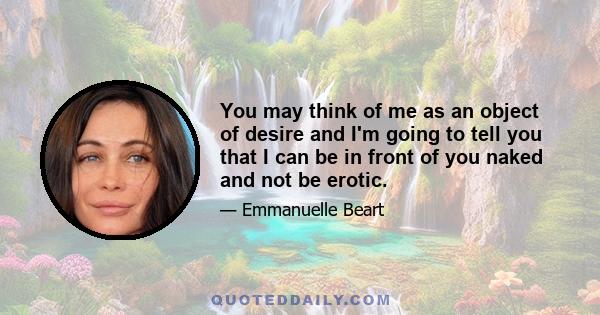 You may think of me as an object of desire and I'm going to tell you that I can be in front of you naked and not be erotic.