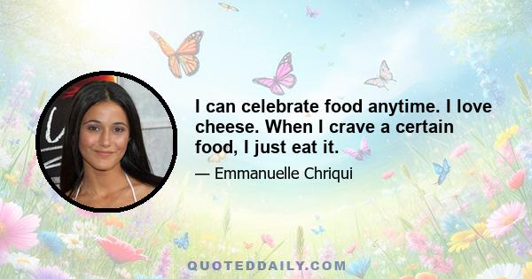 I can celebrate food anytime. I love cheese. When I crave a certain food, I just eat it.