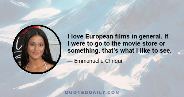 I love European films in general. If I were to go to the movie store or something, that's what I like to see.