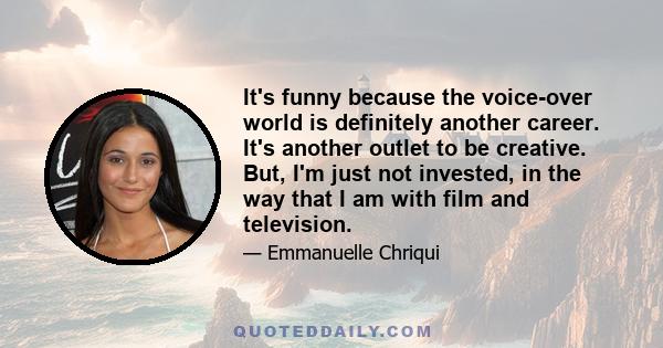 It's funny because the voice-over world is definitely another career. It's another outlet to be creative. But, I'm just not invested, in the way that I am with film and television.