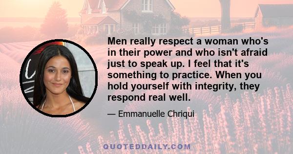 Men really respect a woman who's in their power and who isn't afraid just to speak up. I feel that it's something to practice. When you hold yourself with integrity, they respond real well.