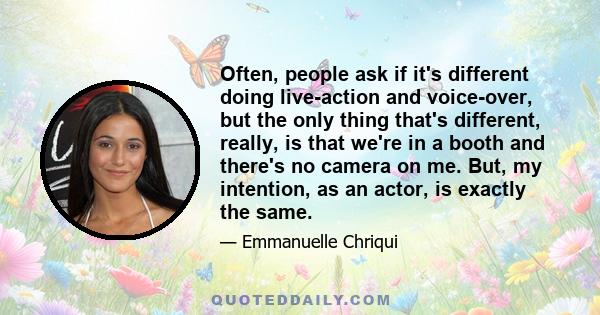 Often, people ask if it's different doing live-action and voice-over, but the only thing that's different, really, is that we're in a booth and there's no camera on me. But, my intention, as an actor, is exactly the