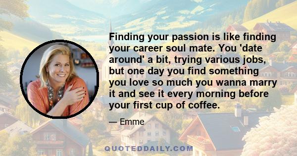 Finding your passion is like finding your career soul mate. You 'date around' a bit, trying various jobs, but one day you find something you love so much you wanna marry it and see it every morning before your first cup 