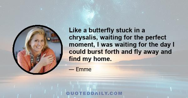 Like a butterfly stuck in a chrysalis, waiting for the perfect moment, I was waiting for the day I could burst forth and fly away and find my home.