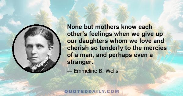 None but mothers know each other's feelings when we give up our daughters whom we love and cherish so tenderly to the mercies of a man, and perhaps even a stranger.