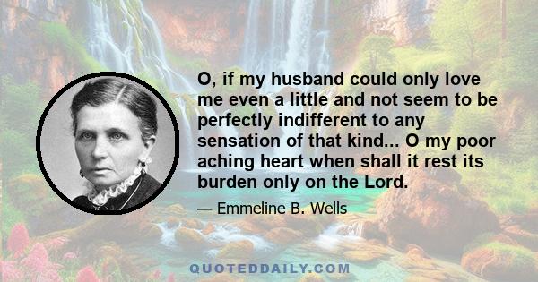 O, if my husband could only love me even a little and not seem to be perfectly indifferent to any sensation of that kind... O my poor aching heart when shall it rest its burden only on the Lord.