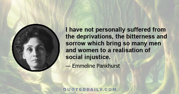 I have not personally suffered from the deprivations, the bitterness and sorrow which bring so many men and women to a realisation of social injustice.