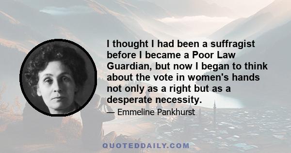 I thought I had been a suffragist before I became a Poor Law Guardian, but now I began to think about the vote in women's hands not only as a right but as a desperate necessity.