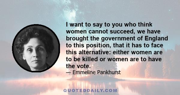 I want to say to you who think women cannot succeed, we have brought the government of England to this position, that it has to face this alternative: either women are to be killed or women are to have the vote.