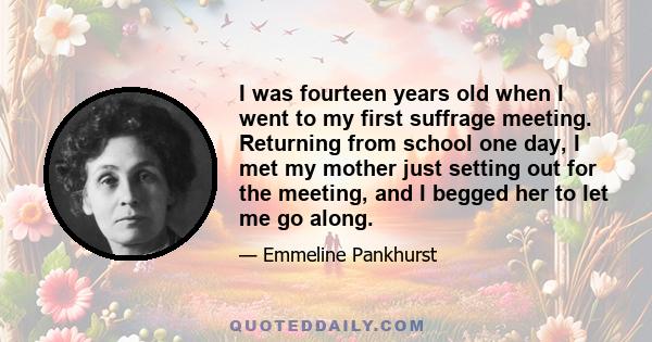 I was fourteen years old when I went to my first suffrage meeting. Returning from school one day, I met my mother just setting out for the meeting, and I begged her to let me go along.