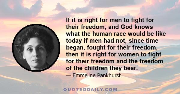 If it is right for men to fight for their freedom, and God knows what the human race would be like today if men had not, since time began, fought for their freedom, then it is right for women to fight for their freedom