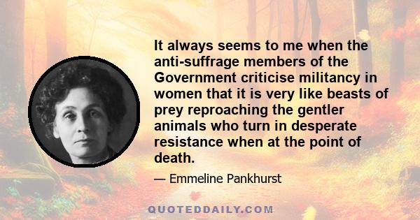 It always seems to me when the anti-suffrage members of the Government criticise militancy in women that it is very like beasts of prey reproaching the gentler animals who turn in desperate resistance when at the point