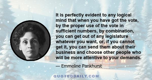 It is perfectly evident to any logical mind that when you have got the vote, by the proper use of the vote in sufficient numbers, by combination, you can get out of any legislature whatever you want, or, if you cannot