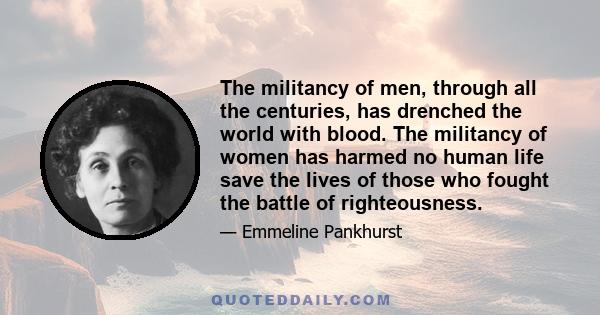 The militancy of men, through all the centuries, has drenched the world with blood. The militancy of women has harmed no human life save the lives of those who fought the battle of righteousness.