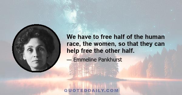 We have to free half of the human race, the women, so that they can help free the other half.