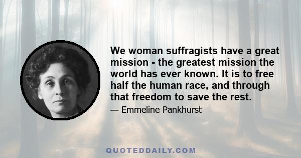 We woman suffragists have a great mission - the greatest mission the world has ever known. It is to free half the human race, and through that freedom to save the rest.