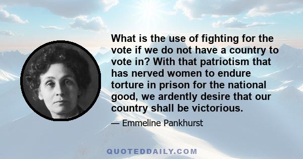 What is the use of fighting for the vote if we do not have a country to vote in? With that patriotism that has nerved women to endure torture in prison for the national good, we ardently desire that our country shall be 