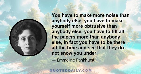 You have to make more noise than anybody else, you have to make yourself more obtrusive than anybody else, you have to fill all the papers more than anybody else, in fact you have to be there all the time and see that