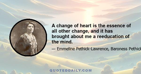 A change of heart is the essence of all other change, and it has brought about me a reeducation of the mind.