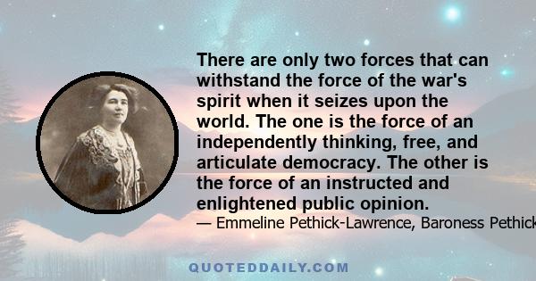 There are only two forces that can withstand the force of the war's spirit when it seizes upon the world. The one is the force of an independently thinking, free, and articulate democracy. The other is the force of an