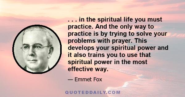 . . . in the spiritual life you must practice. And the only way to practice is by trying to solve your problems with prayer. This develops your spiritual power and it also trains you to use that spiritual power in the