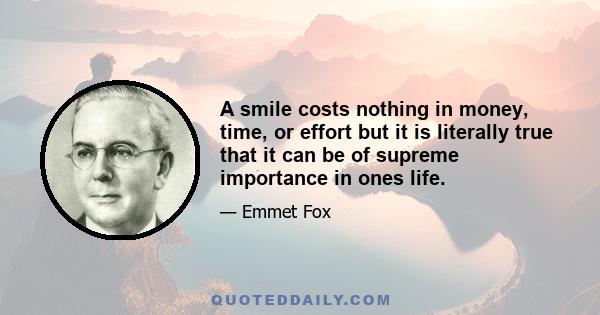 A smile costs nothing in money, time, or effort but it is literally true that it can be of supreme importance in ones life.