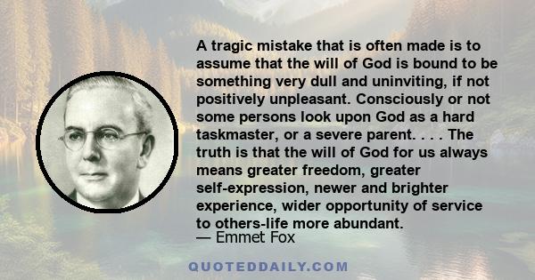 A tragic mistake that is often made is to assume that the will of God is bound to be something very dull and uninviting, if not positively unpleasant. Consciously or not some persons look upon God as a hard taskmaster,