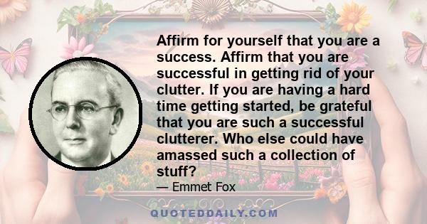 Affirm for yourself that you are a success. Affirm that you are successful in getting rid of your clutter. If you are having a hard time getting started, be grateful that you are such a successful clutterer. Who else