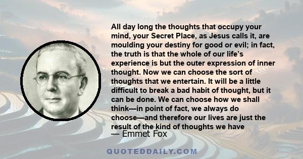 All day long the thoughts that occupy your mind, your Secret Place, as Jesus calls it, are moulding your destiny for good or evil; in fact, the truth is that the whole of our life’s experience is but the outer