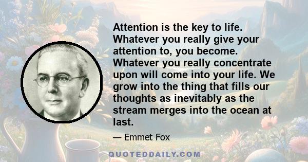 Attention is the key to life. Whatever you really give your attention to, you become. Whatever you really concentrate upon will come into your life. We grow into the thing that fills our thoughts as inevitably as the