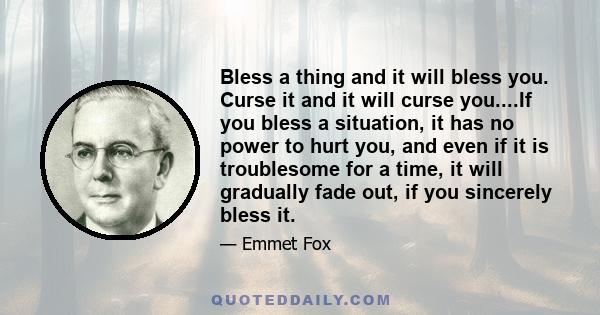 Bless a thing and it will bless you. Curse it and it will curse you....If you bless a situation, it has no power to hurt you, and even if it is troublesome for a time, it will gradually fade out, if you sincerely bless