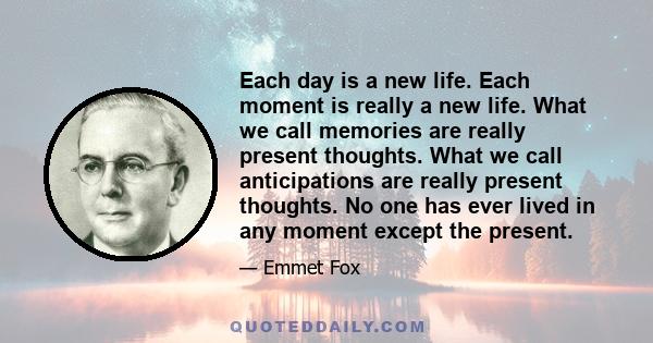 Each day is a new life. Each moment is really a new life. What we call memories are really present thoughts. What we call anticipations are really present thoughts. No one has ever lived in any moment except the present.