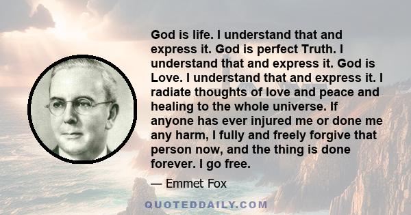 God is life. I understand that and express it. God is perfect Truth. I understand that and express it. God is Love. I understand that and express it. I radiate thoughts of love and peace and healing to the whole