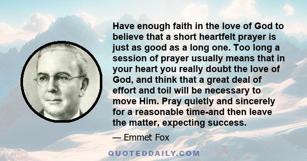 Have enough faith in the love of God to believe that a short heartfelt prayer is just as good as a long one. Too long a session of prayer usually means that in your heart you really doubt the love of God, and think that 