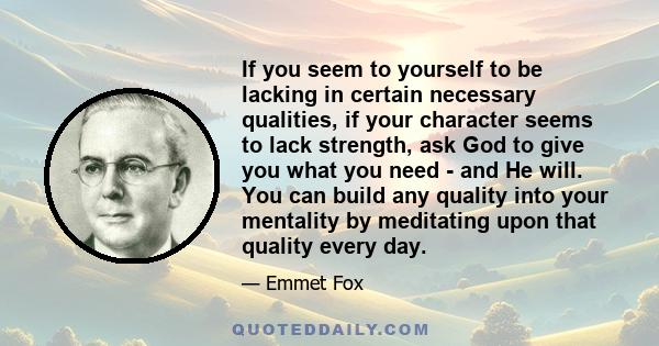 If you seem to yourself to be lacking in certain necessary qualities, if your character seems to lack strength, ask God to give you what you need - and He will. You can build any quality into your mentality by