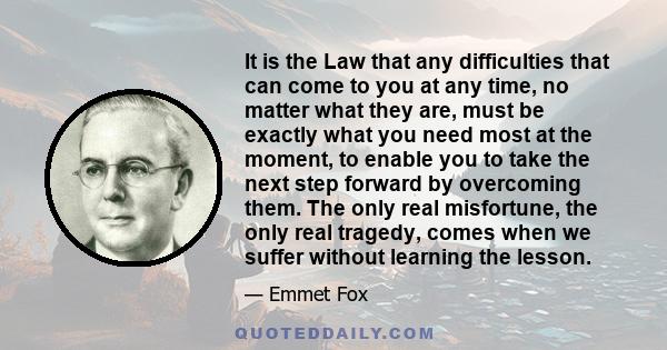 It is the Law that any difficulties that can come to you at any time, no matter what they are, must be exactly what you need most at the moment, to enable you to take the next step forward by overcoming them. The only