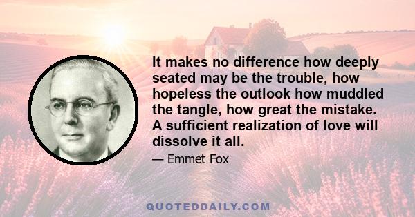 It makes no difference how deeply seated may be the trouble, how hopeless the outlook how muddled the tangle, how great the mistake. A sufficient realization of love will dissolve it all.