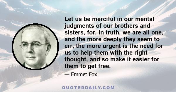 Let us be merciful in our mental judgments of our brothers and sisters, for, in truth, we are all one, and the more deeply they seem to err, the more urgent is the need for us to help them with the right thought, and so 