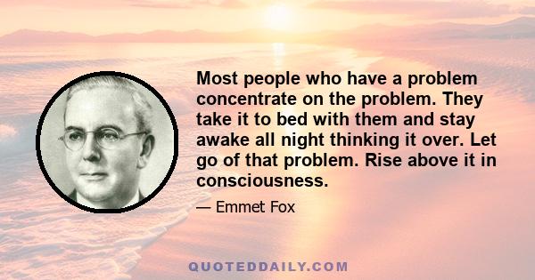 Most people who have a problem concentrate on the problem. They take it to bed with them and stay awake all night thinking it over. Let go of that problem. Rise above it in consciousness.