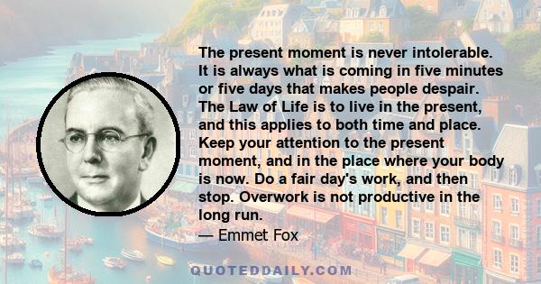 The present moment is never intolerable. It is always what is coming in five minutes or five days that makes people despair. The Law of Life is to live in the present, and this applies to both time and place. Keep your