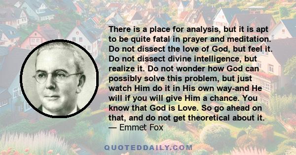 There is a place for analysis, but it is apt to be quite fatal in prayer and meditation. Do not dissect the love of God, but feel it. Do not dissect divine intelligence, but realize it. Do not wonder how God can