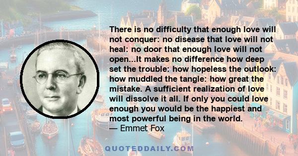 There is no difficulty that enough love will not conquer: no disease that love will not heal: no door that enough love will not open...It makes no difference how deep set the trouble: how hopeless the outlook: how