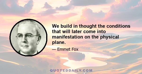 We build in thought the conditions that will later come into manifestation on the physical plane.