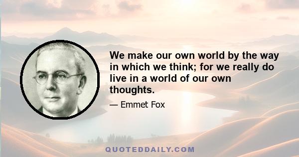 We make our own world by the way in which we think; for we really do live in a world of our own thoughts.