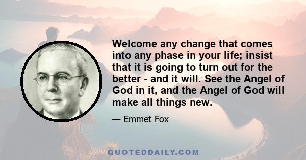 Welcome any change that comes into any phase in your life; insist that it is going to turn out for the better - and it will. See the Angel of God in it, and the Angel of God will make all things new.