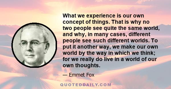 What we experience is our own concept of things. That is why no two people see quite the same world, and why, in many cases, different people see such different worlds. To put it another way, we make our own world by