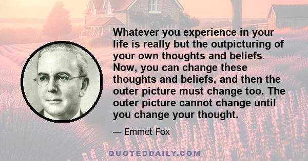 Whatever you experience in your life is really but the outpicturing of your own thoughts and beliefs. Now, you can change these thoughts and beliefs, and then the outer picture must change too. The outer picture cannot