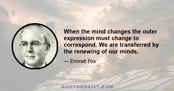 When the mind changes the outer expression must change to correspond. We are transferred by the renewing of our minds.