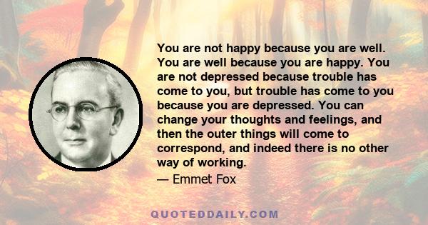 You are not happy because you are well. You are well because you are happy. You are not depressed because trouble has come to you, but trouble has come to you because you are depressed. You can change your thoughts and